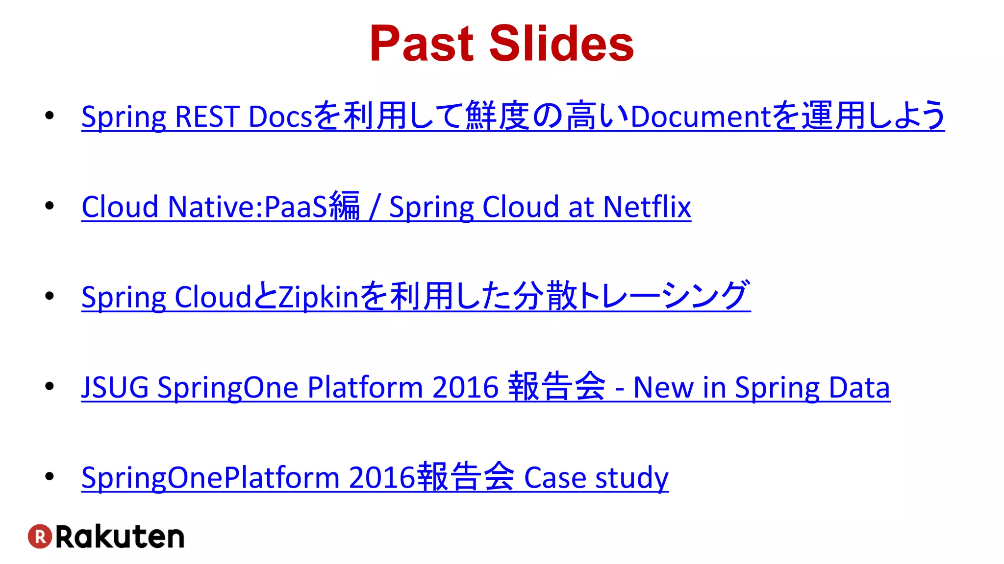 Past Slides
• Spring REST Docsを利用して鮮度の高いDocumentを運用しよう
• Cloud Native:PaaS編 / Spring Cloud at Netflix
• Spring CloudとZipkinを利用した分散トレーシング
• JSUG SpringOne Platform 2016 報告会 - New in Spring Data
• SpringOnePlatform 2016報告会 Case study
 