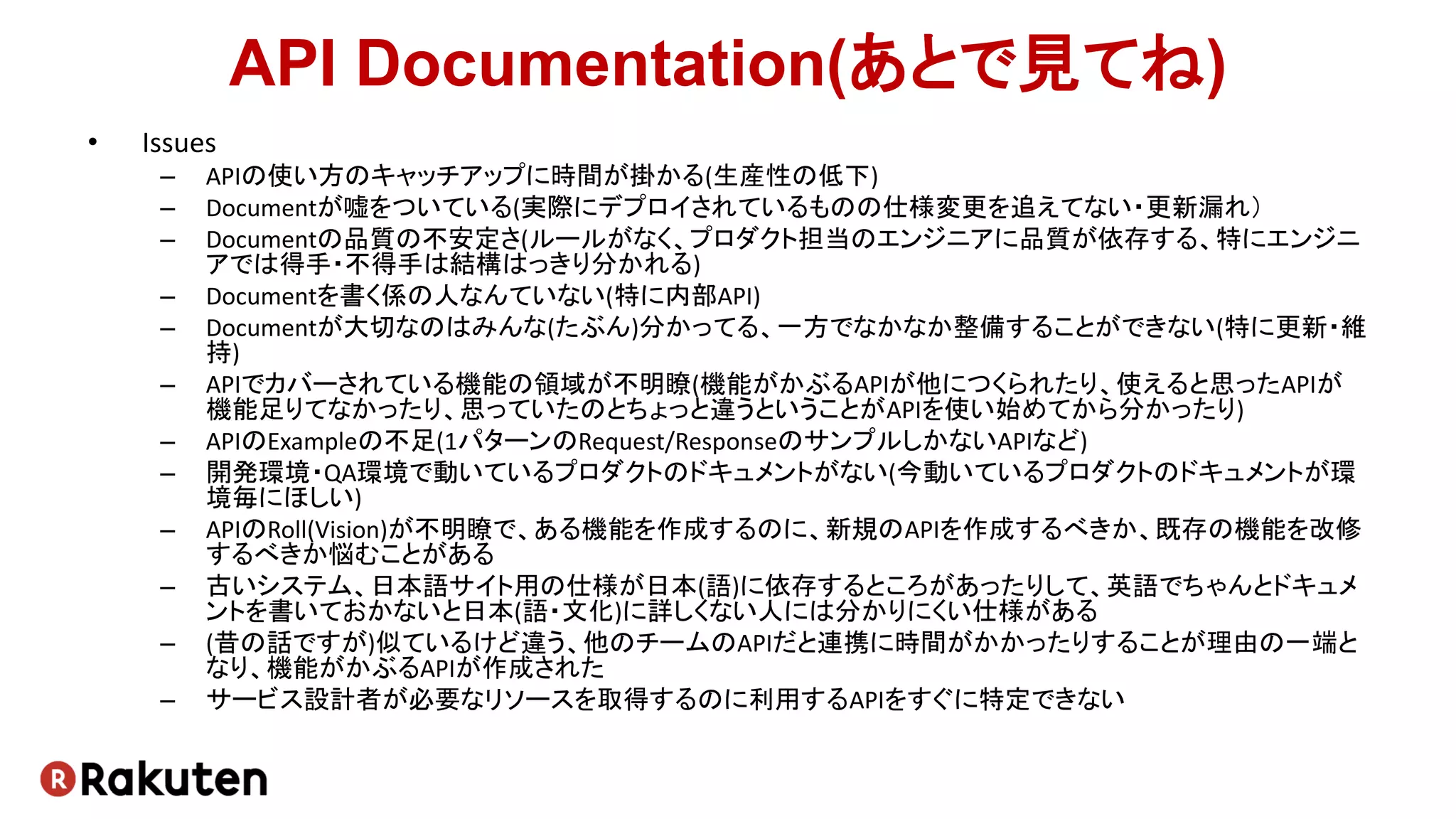 API Documentation(あとで見てね)
• Issues
– APIの使い方のキャッチアップに時間が掛かる(生産性の低下)
– Documentが嘘をついている(実際にデプロイされているものの仕様変更を追えてない・更新漏れ）
– Documentの品質の不安定さ(ルールがなく、プロダクト担当のエンジニアに品質が依存する、特にエンジニ
アでは得手・不得手は結構はっきり分かれる)
– Documentを書く係の人なんていない(特に内部API)
– Documentが大切なのはみんな(たぶん)分かってる、一方でなかなか整備することができない(特に更新・維
持)
– APIでカバーされている機能の領域が不明瞭(機能がかぶるAPIが他につくられたり、使えると思ったAPIが
機能足りてなかったり、思っていたのとちょっと違うということがAPIを使い始めてから分かったり)
– APIのExampleの不足(1パターンのRequest/ResponseのサンプルしかないAPIなど)
– 開発環境・QA環境で動いているプロダクトのドキュメントがない(今動いているプロダクトのドキュメントが環
境毎にほしい)
– APIのRoll(Vision)が不明瞭で、ある機能を作成するのに、新規のAPIを作成するべきか、既存の機能を改修
するべきか悩むことがある
– 古いシステム、日本語サイト用の仕様が日本(語)に依存するところがあったりして、英語でちゃんとドキュメ
ントを書いておかないと日本(語・文化)に詳しくない人には分かりにくい仕様がある
– (昔の話ですが)似ているけど違う、他のチームのAPIだと連携に時間がかかったりすることが理由の一端と
なり、機能がかぶるAPIが作成された
– サービス設計者が必要なリソースを取得するのに利用するAPIをすぐに特定できない
 