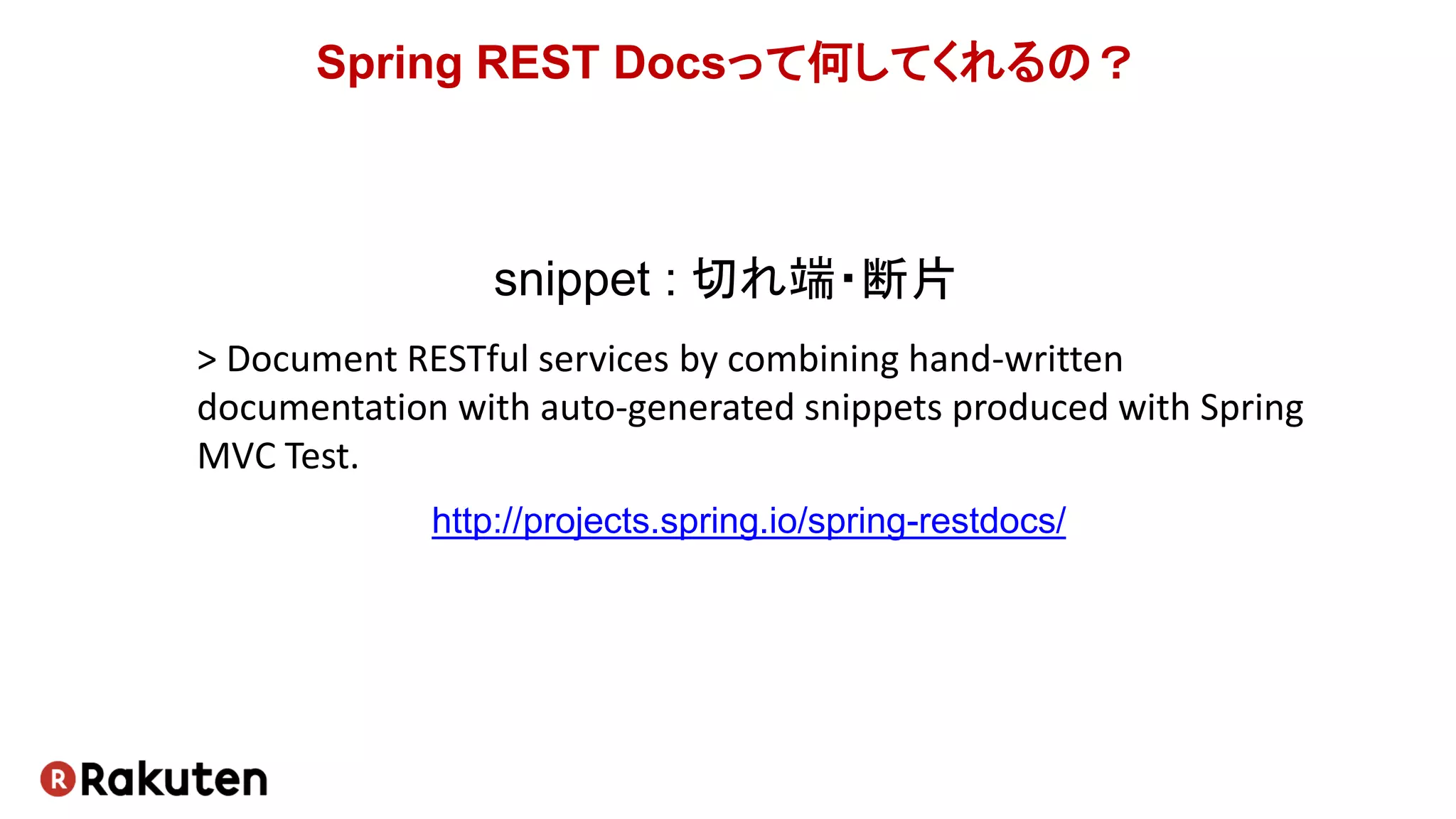 Spring REST Docsって何してくれるの？
http://projects.spring.io/spring-restdocs/
snippet : 切れ端・断片
> Document RESTful services by combining hand-written
documentation with auto-generated snippets produced with Spring
MVC Test.
 
