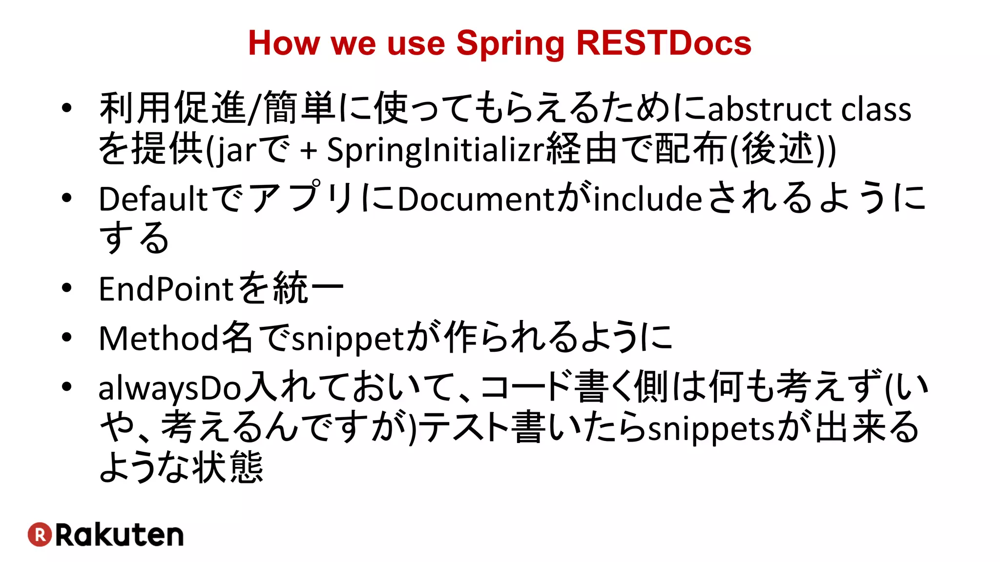 How we use Spring RESTDocs
• 利用促進/簡単に使ってもらえるためにabstruct class
を提供(jarで + SpringInitializr経由で配布(後述))
• DefaultでアプリにDocumentがincludeされるように
する
• EndPointを統一
• Method名でsnippetが作られるように
• alwaysDo入れておいて、コード書く側は何も考えず(い
や、考えるんですが)テスト書いたらsnippetsが出来る
ような状態
 