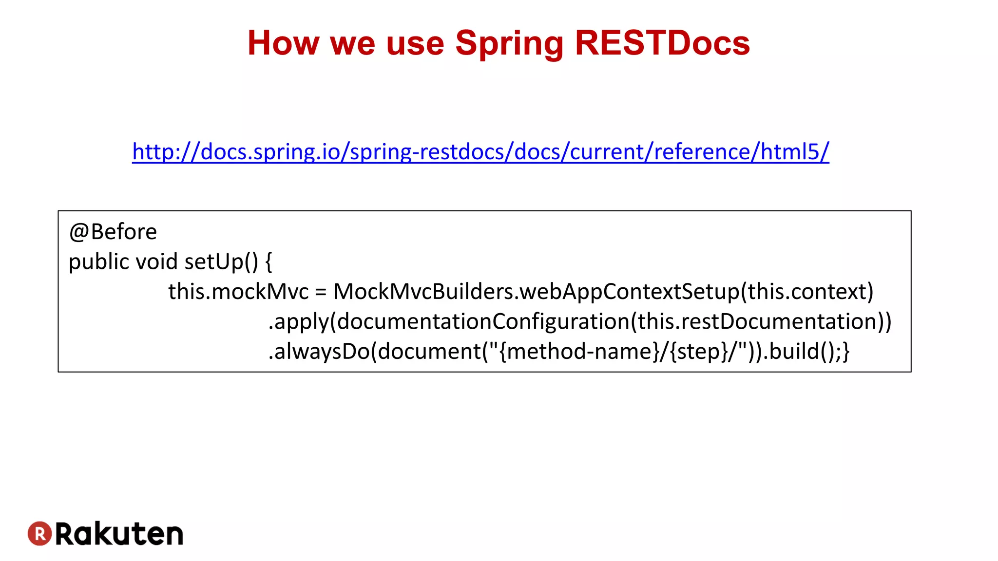 How we use Spring RESTDocs
@Before
public void setUp() {
this.mockMvc = MockMvcBuilders.webAppContextSetup(this.context)
.apply(documentationConfiguration(this.restDocumentation))
.alwaysDo(document("{method-name}/{step}/")).build();}
http://docs.spring.io/spring-restdocs/docs/current/reference/html5/
 