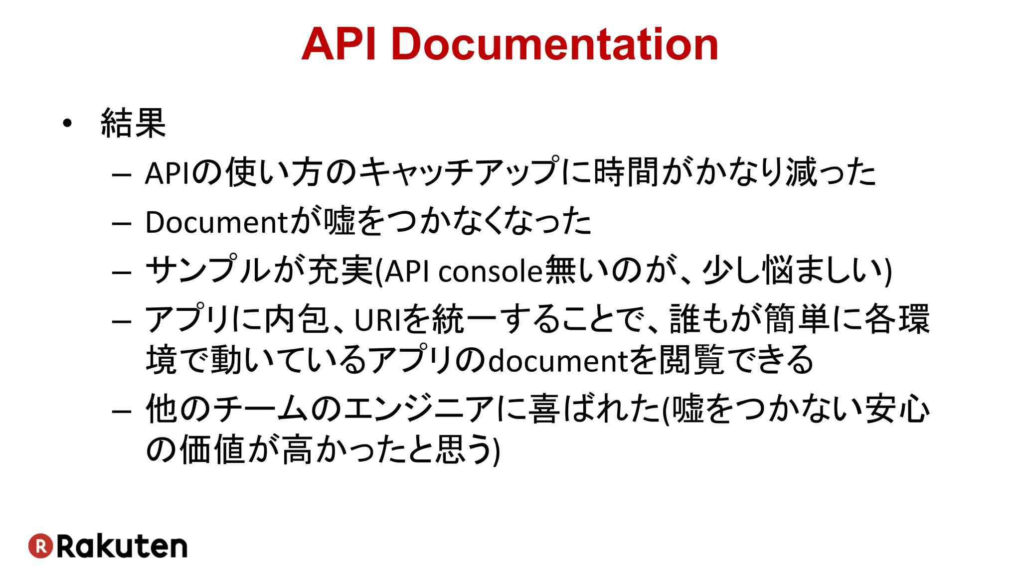 API Documentation
• 結果
– APIの使い方のキャッチアップに時間がかなり減った
– Documentが嘘をつかなくなった
– サンプルが充実(API console無いのが、少し悩ましい)
– アプリに内包、URIを統一することで、誰もが簡単に各環
境で動いているアプリのdocumentを閲覧できる
– 他のチームのエンジニアに喜ばれた(嘘をつかない安心
の価値が高かったと思う)
 