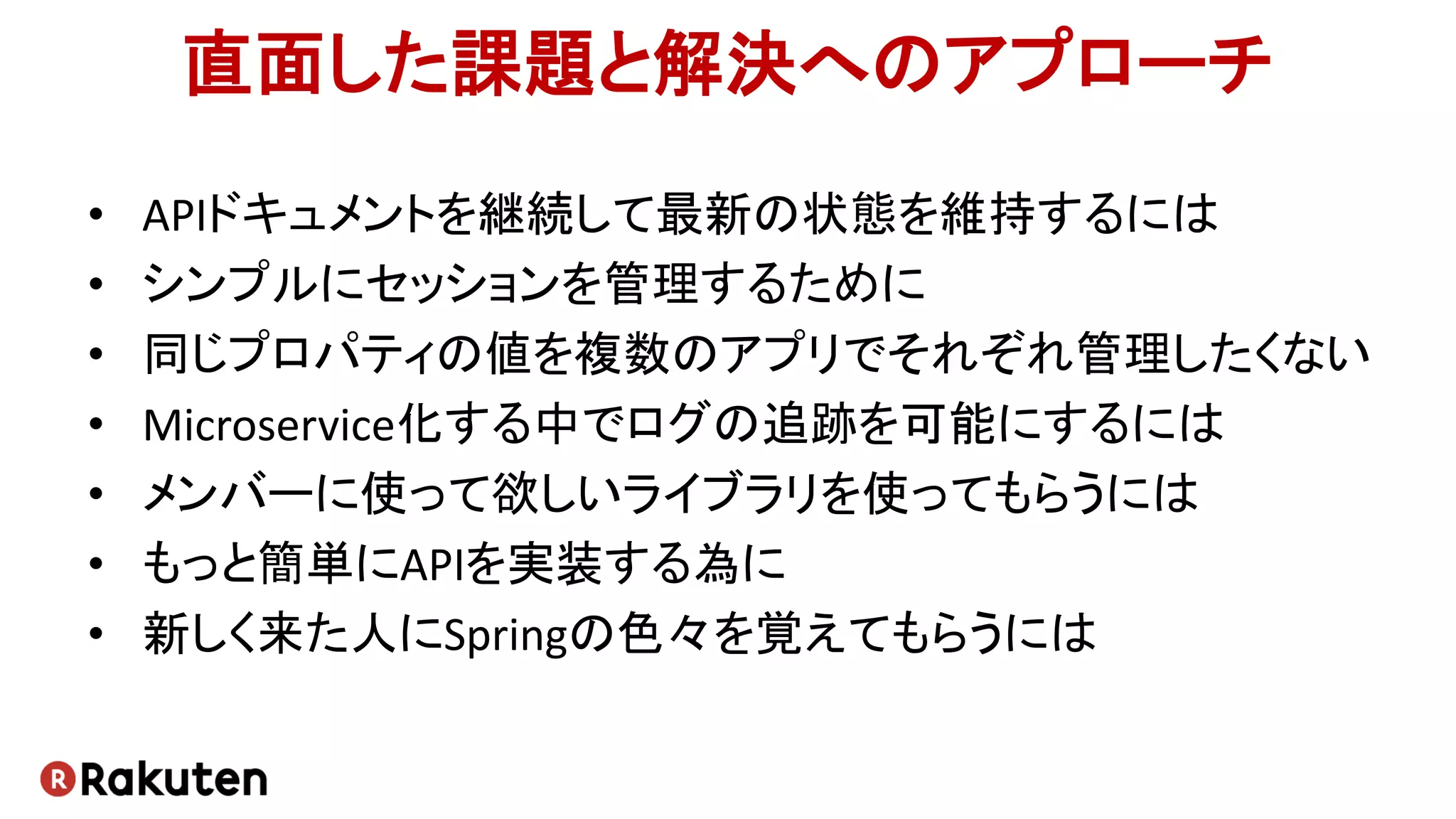 直面した課題と解決へのアプローチ
• APIドキュメントを継続して最新の状態を維持するには
• シンプルにセッションを管理するために
• 同じプロパティの値を複数のアプリでそれぞれ管理したくない
• Microservice化する中でログの追跡を可能にするには
• メンバーに使って欲しいライブラリを使ってもらうには
• もっと簡単にAPIを実装する為に
• 新しく来た人にSpringの色々を覚えてもらうには
 