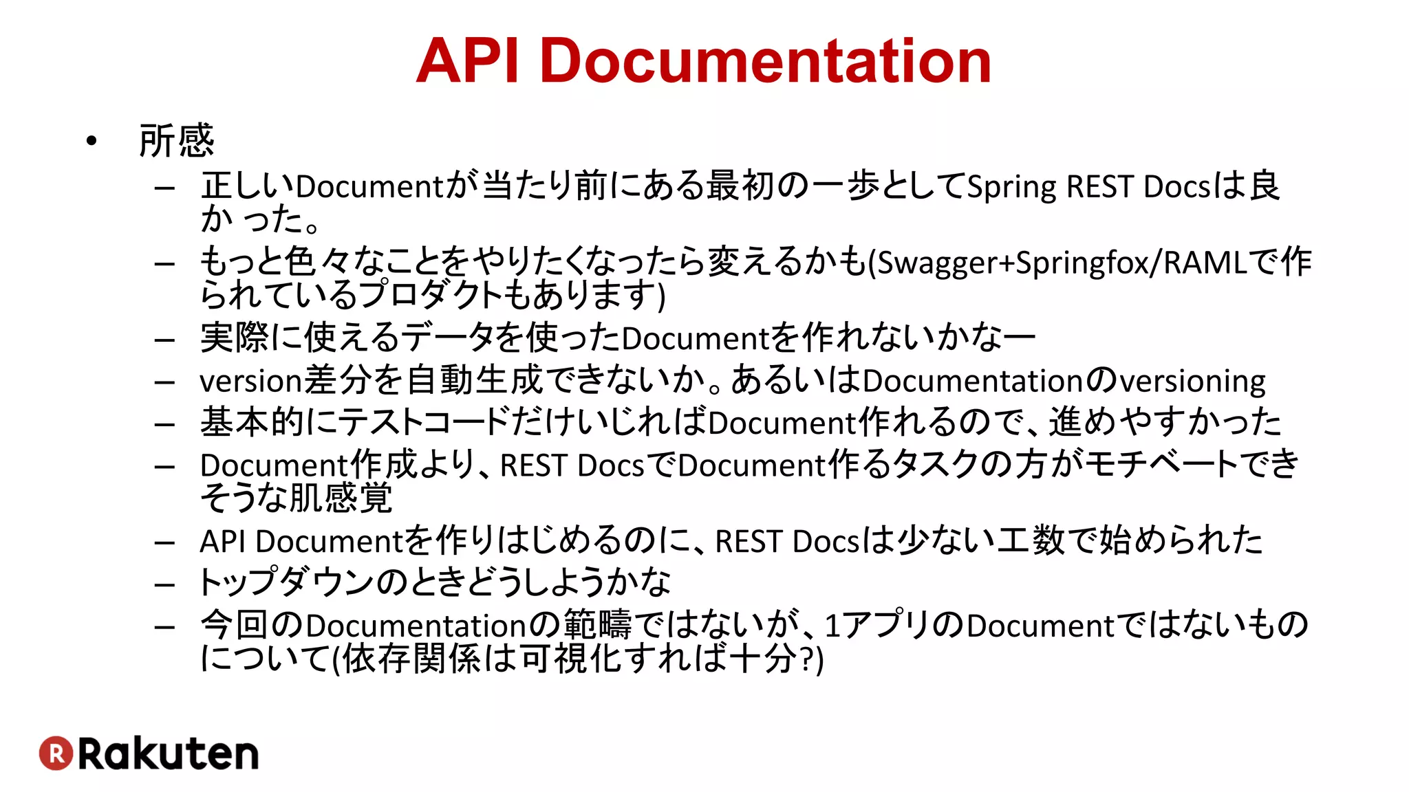 API Documentation
• 所感
– 正しいDocumentが当たり前にある最初の一歩としてSpring REST Docsは良
か った。
– もっと色々なことをやりたくなったら変えるかも(Swagger+Springfox/RAMLで作
られているプロダクトもあります)
– 実際に使えるデータを使ったDocumentを作れないかなー
– version差分を自動生成できないか。あるいはDocumentationのversioning
– 基本的にテストコードだけいじればDocument作れるので、進めやすかった
– Document作成より、REST DocsでDocument作るタスクの方がモチベートでき
そうな肌感覚
– API Documentを作りはじめるのに、REST Docsは少ない工数で始められた
– トップダウンのときどうしようかな
– 今回のDocumentationの範疇ではないが、1アプリのDocumentではないもの
について(依存関係は可視化すれば十分?)
 
