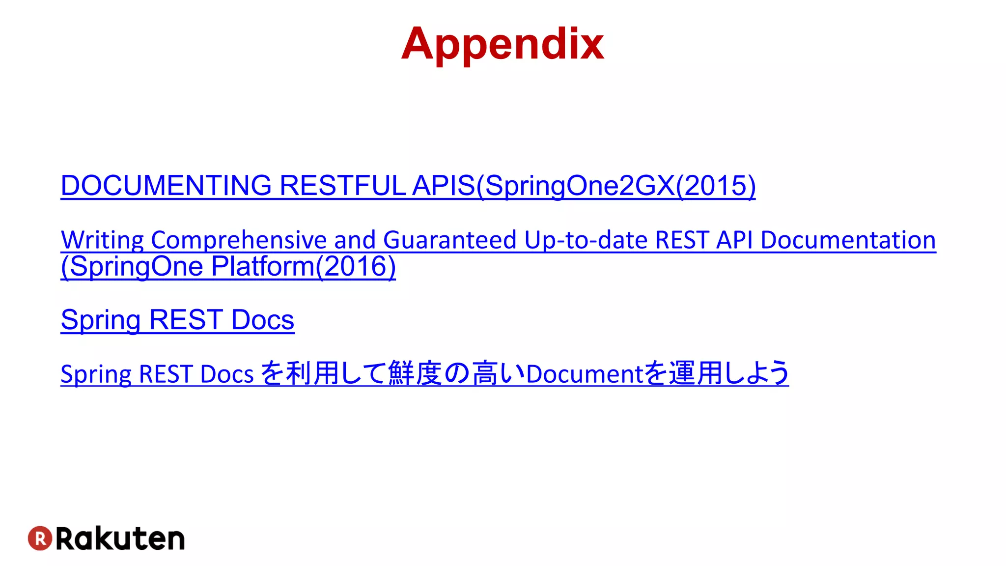 Appendix
DOCUMENTING RESTFUL APIS(SpringOne2GX(2015)
Writing Comprehensive and Guaranteed Up-to-date REST API Documentation
(SpringOne Platform(2016)
Spring REST Docs
Spring REST Docs を利用して鮮度の高いDocumentを運用しよう
 