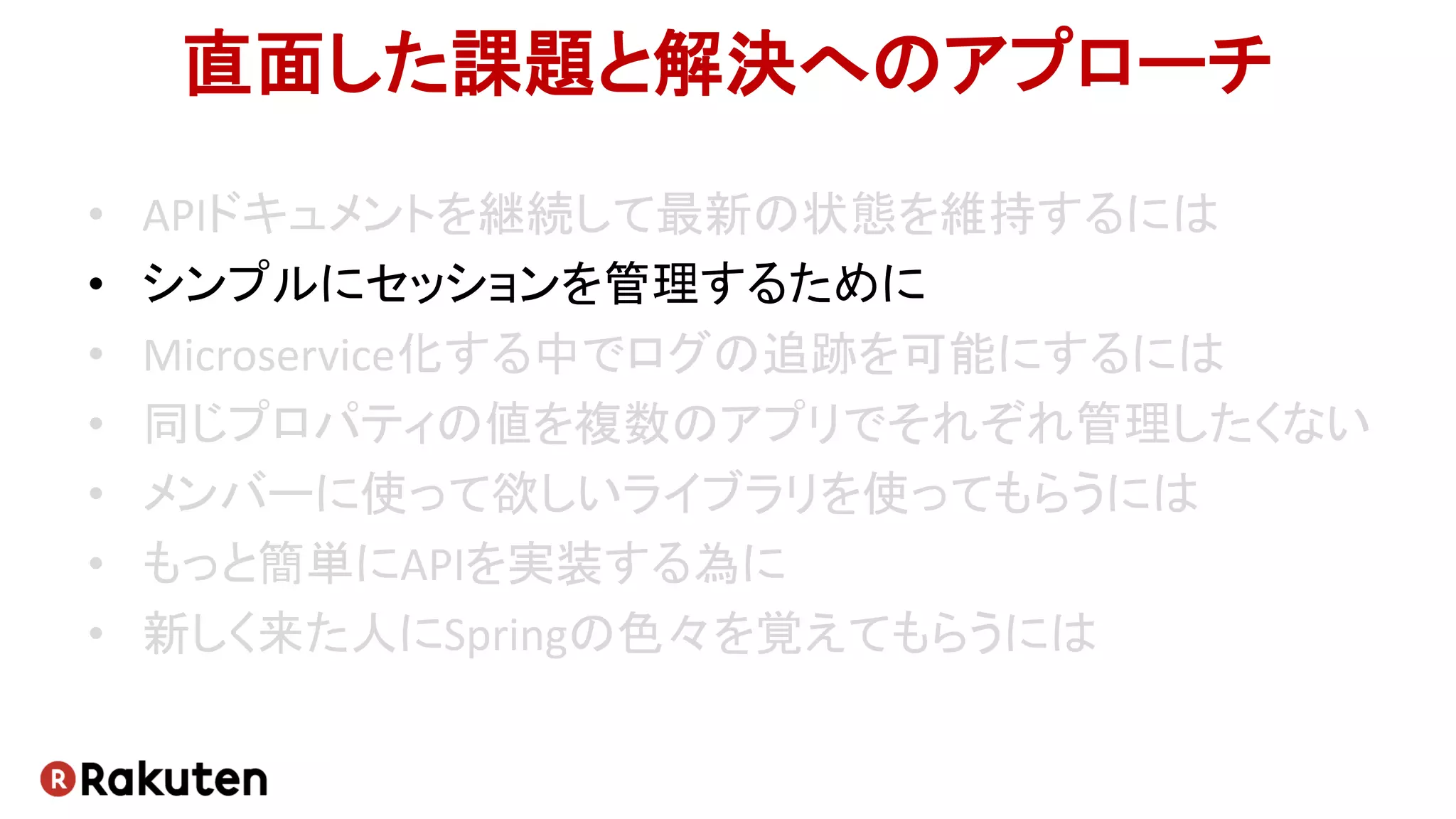 直面した課題と解決へのアプローチ
• APIドキュメントを継続して最新の状態を維持するには
• シンプルにセッションを管理するために
• Microservice化する中でログの追跡を可能にするには
• 同じプロパティの値を複数のアプリでそれぞれ管理したくない
• メンバーに使って欲しいライブラリを使ってもらうには
• もっと簡単にAPIを実装する為に
• 新しく来た人にSpringの色々を覚えてもらうには
 