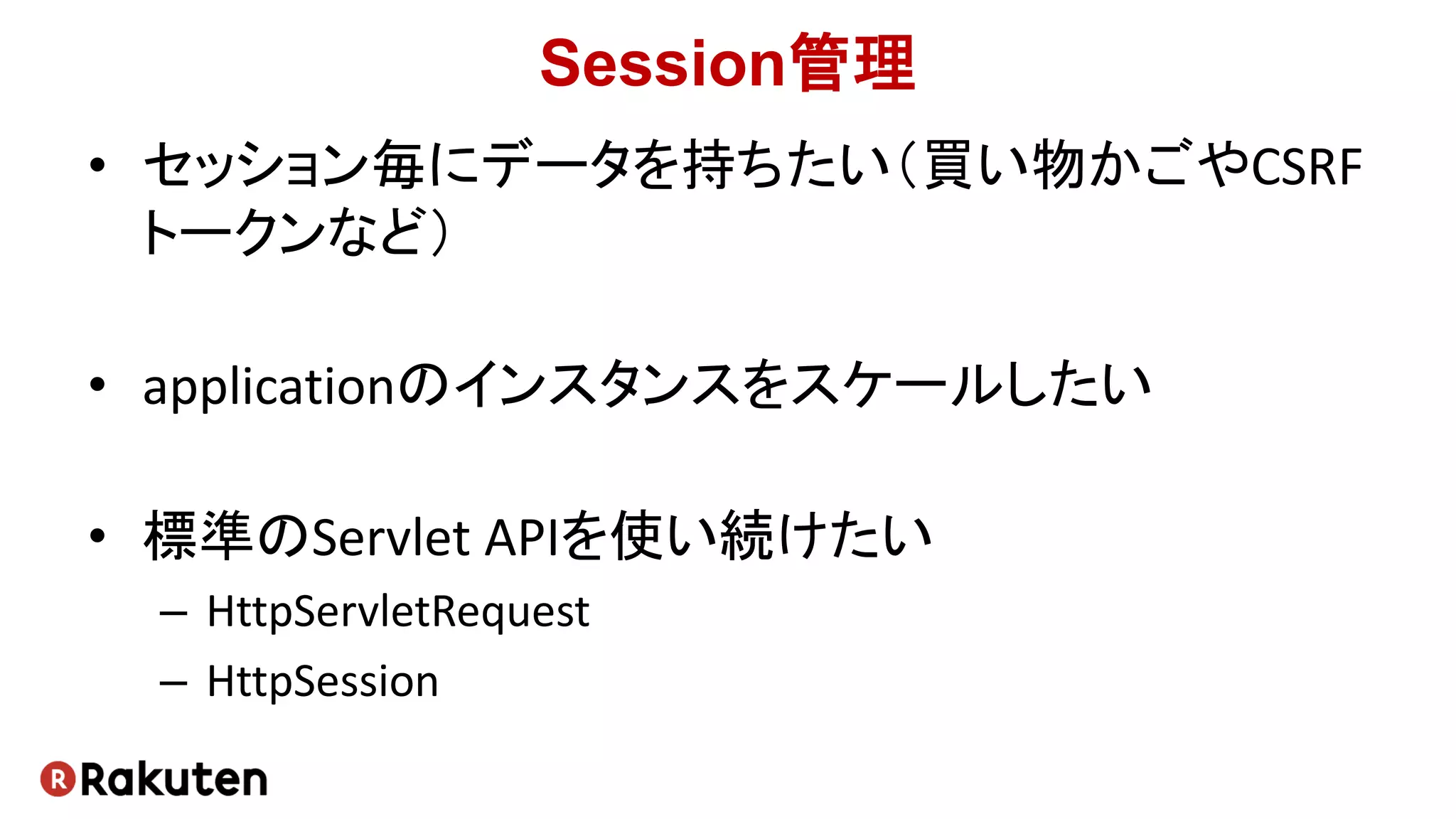 Session管理
• セッション毎にデータを持ちたい（買い物かごやCSRF
トークンなど）
• applicationのインスタンスをスケールしたい
• 標準のServlet APIを使い続けたい
– HttpServletRequest
– HttpSession
 