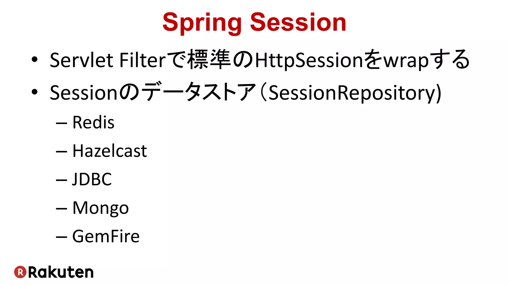 Spring Session
• Servlet Filterで標準のHttpSessionをwrapする
• Sessionのデータストア（SessionRepository)
– Redis
– Hazelcast
– JDBC
– Mongo
– GemFire
 