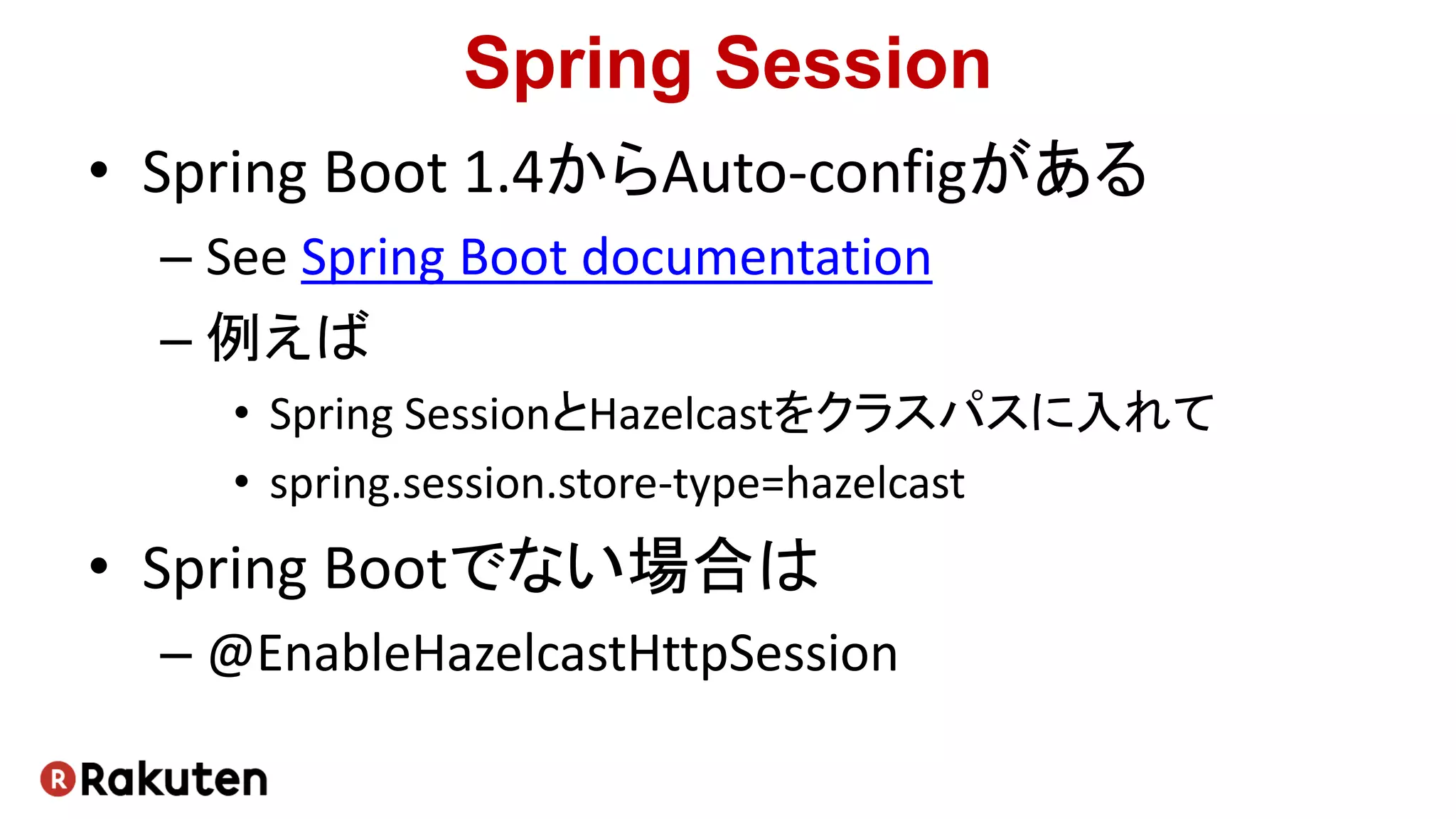 Spring Session
• Spring Boot 1.4からAuto-configがある
– See Spring Boot documentation
– 例えば
• Spring SessionとHazelcastをクラスパスに入れて
• spring.session.store-type=hazelcast
• Spring Bootでない場合は
– @EnableHazelcastHttpSession
 