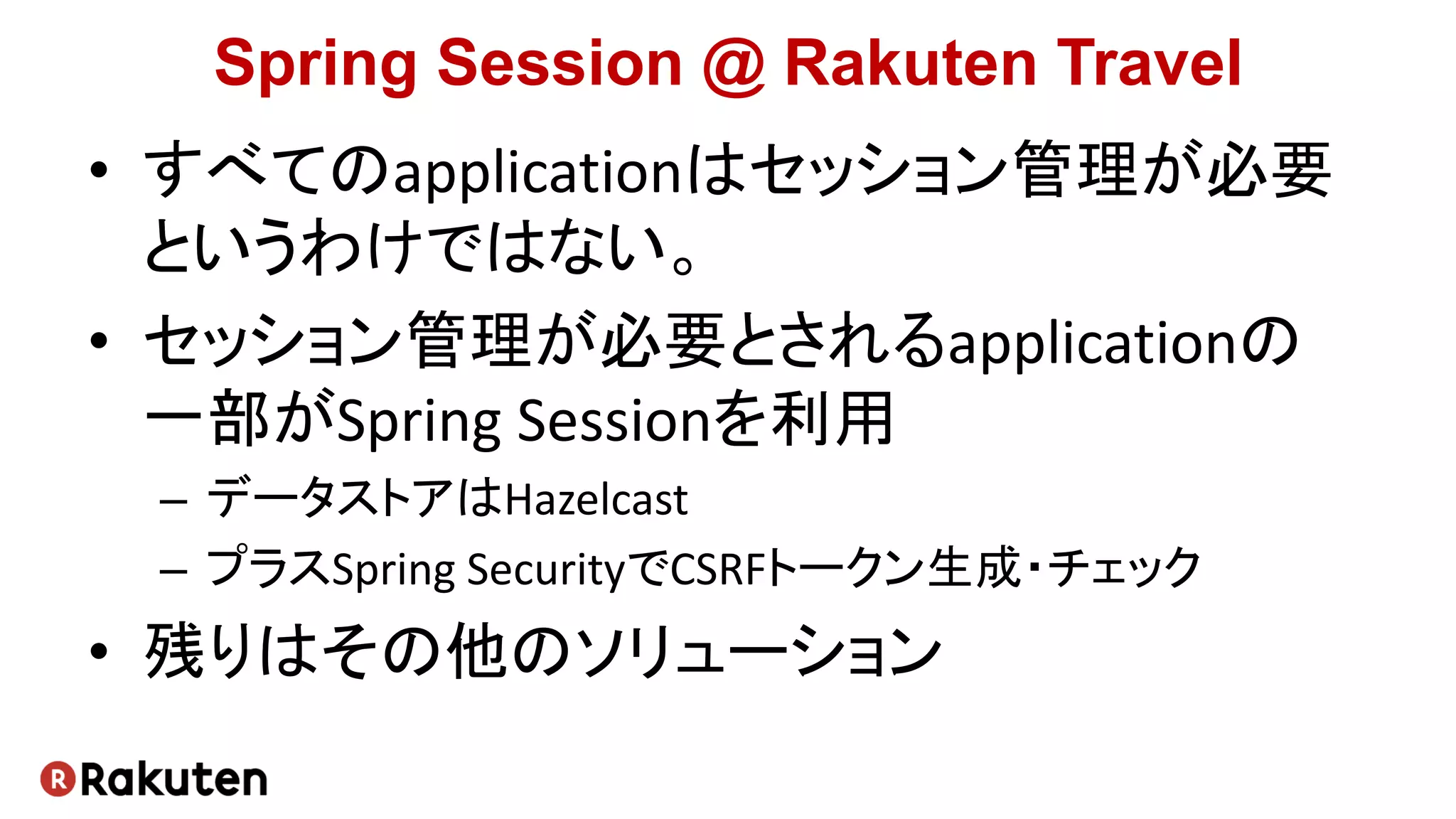 Spring Session @ Rakuten Travel
• すべてのapplicationはセッション管理が必要
というわけではない。
• セッション管理が必要とされるapplicationの
一部がSpring Sessionを利用
– データストアはHazelcast
– プラスSpring SecurityでCSRFトークン生成・チェック
• 残りはその他のソリューション
 