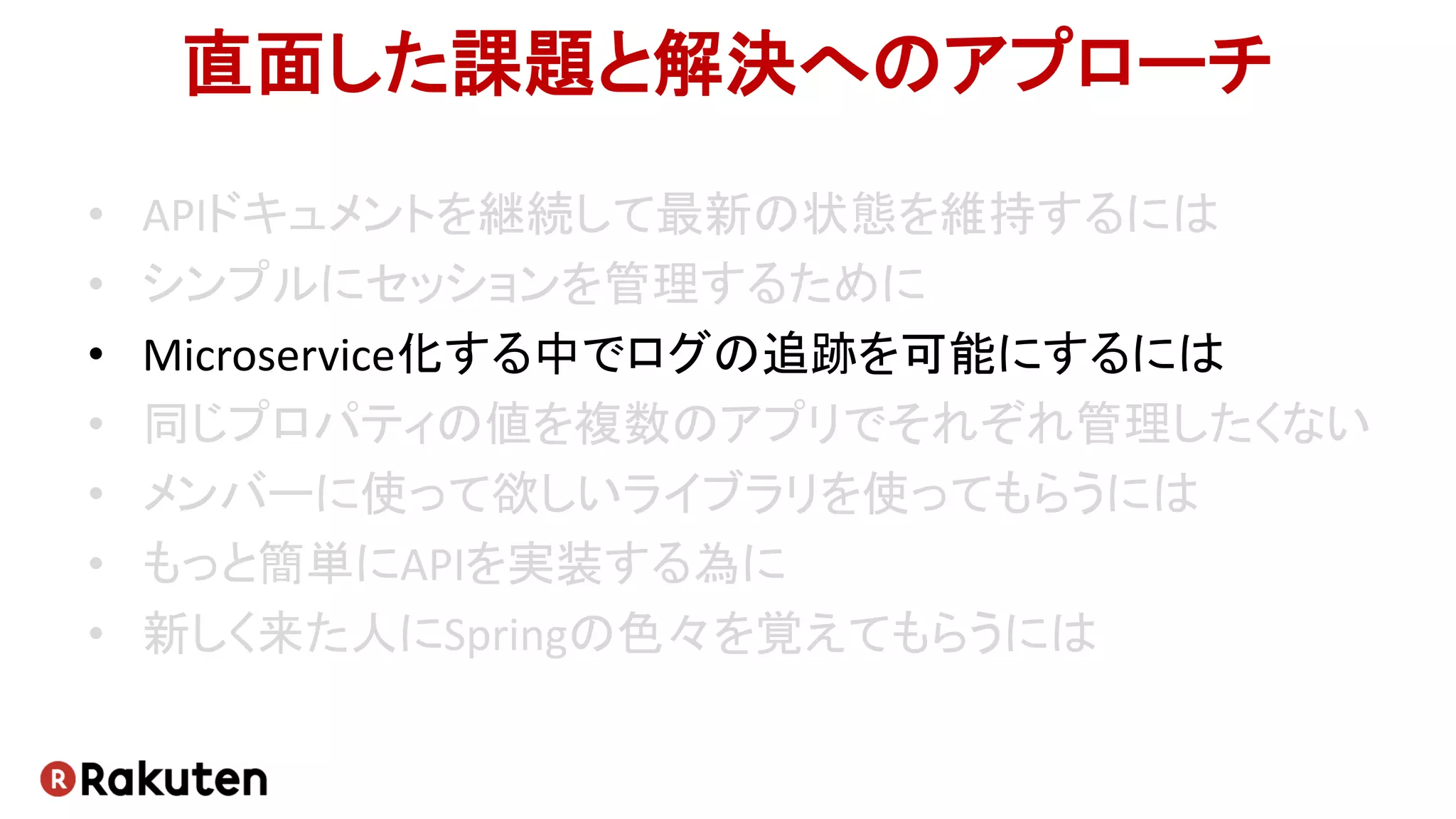 直面した課題と解決へのアプローチ
• APIドキュメントを継続して最新の状態を維持するには
• シンプルにセッションを管理するために
• Microservice化する中でログの追跡を可能にするには
• 同じプロパティの値を複数のアプリでそれぞれ管理したくない
• メンバーに使って欲しいライブラリを使ってもらうには
• もっと簡単にAPIを実装する為に
• 新しく来た人にSpringの色々を覚えてもらうには
 