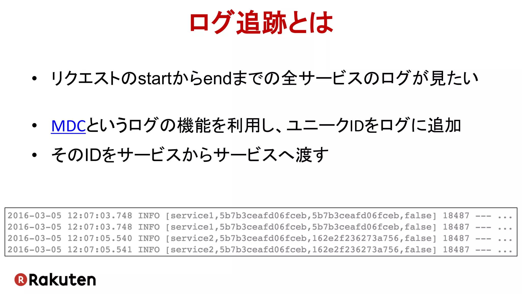 ログ追跡とは
• リクエストのstartからendまでの全サービスのログが見たい
• MDCというログの機能を利用し、ユニークIDをログに追加
• そのIDをサービスからサービスへ渡す
 