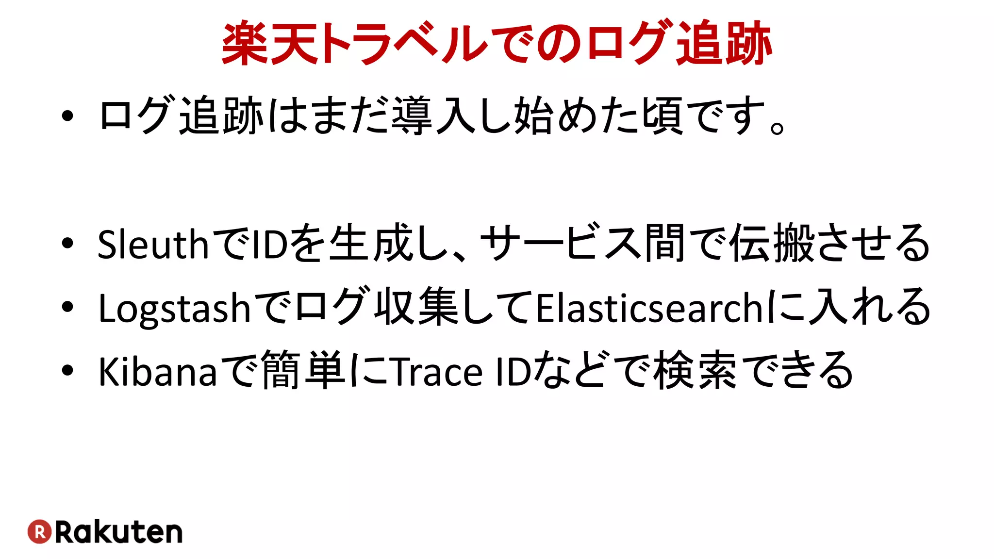 楽天トラベルでのログ追跡
• ログ追跡はまだ導入し始めた頃です。
• SleuthでIDを生成し、サービス間で伝搬させる
• Logstashでログ収集してElasticsearchに入れる
• Kibanaで簡単にTrace IDなどで検索できる
 