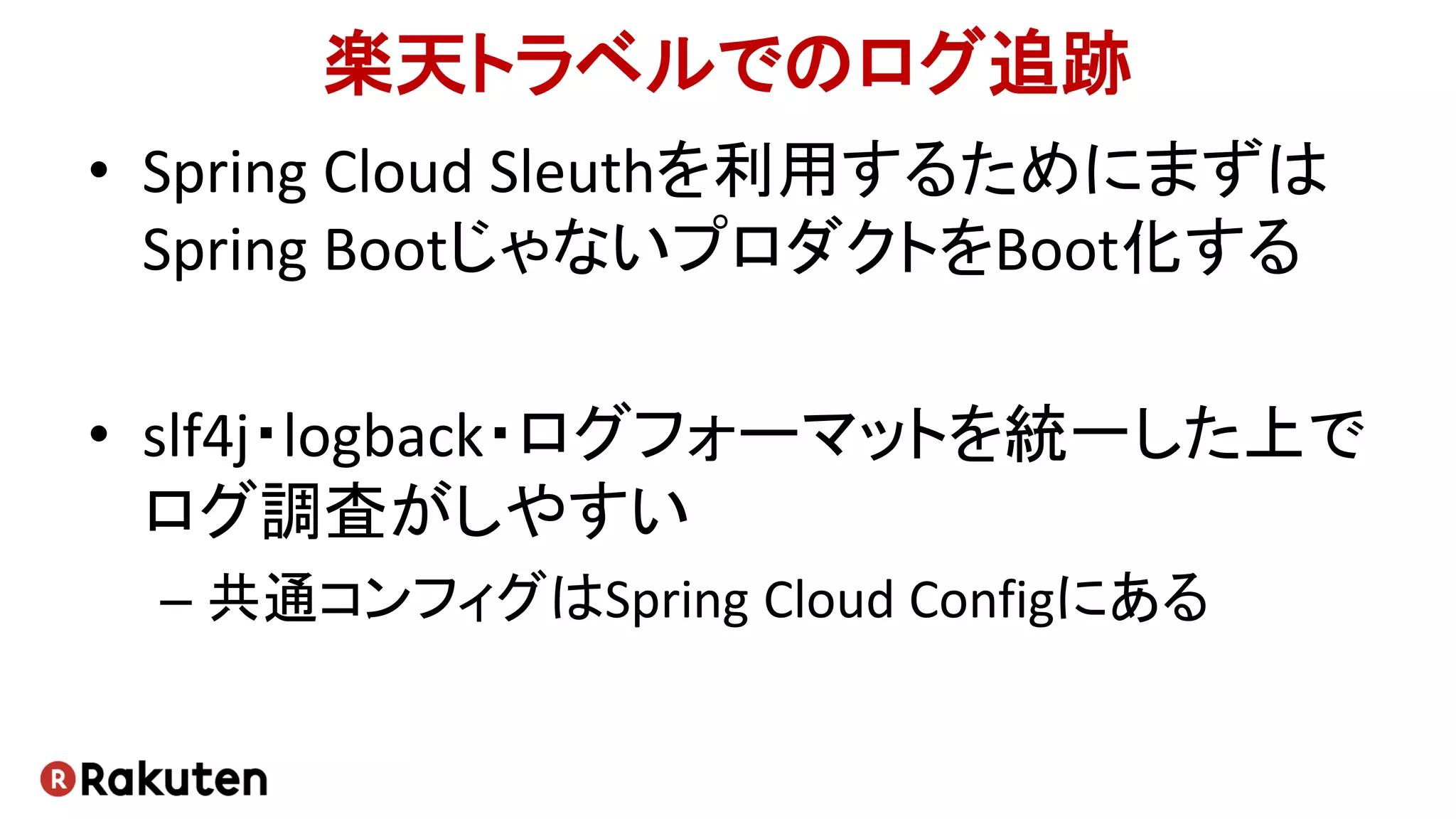 楽天トラベルでのログ追跡
• Spring Cloud Sleuthを利用するためにまずは
Spring BootじゃないプロダクトをBoot化する
• slf4j・logback・ログフォーマットを統一した上で
ログ調査がしやすい
– 共通コンフィグはSpring Cloud Configにある
 