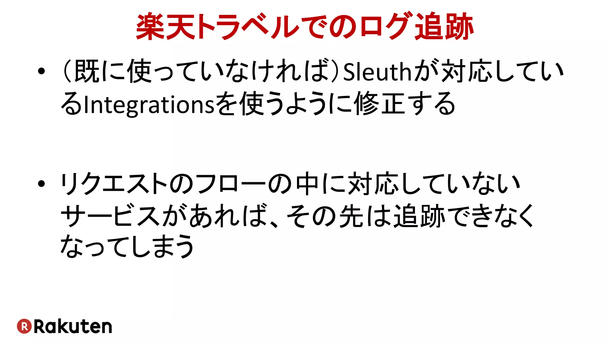 楽天トラベルでのログ追跡
• （既に使っていなければ）Sleuthが対応してい
るIntegrationsを使うように修正する
• リクエストのフローの中に対応していない
サービスがあれば、その先は追跡できなく
なってしまう
 