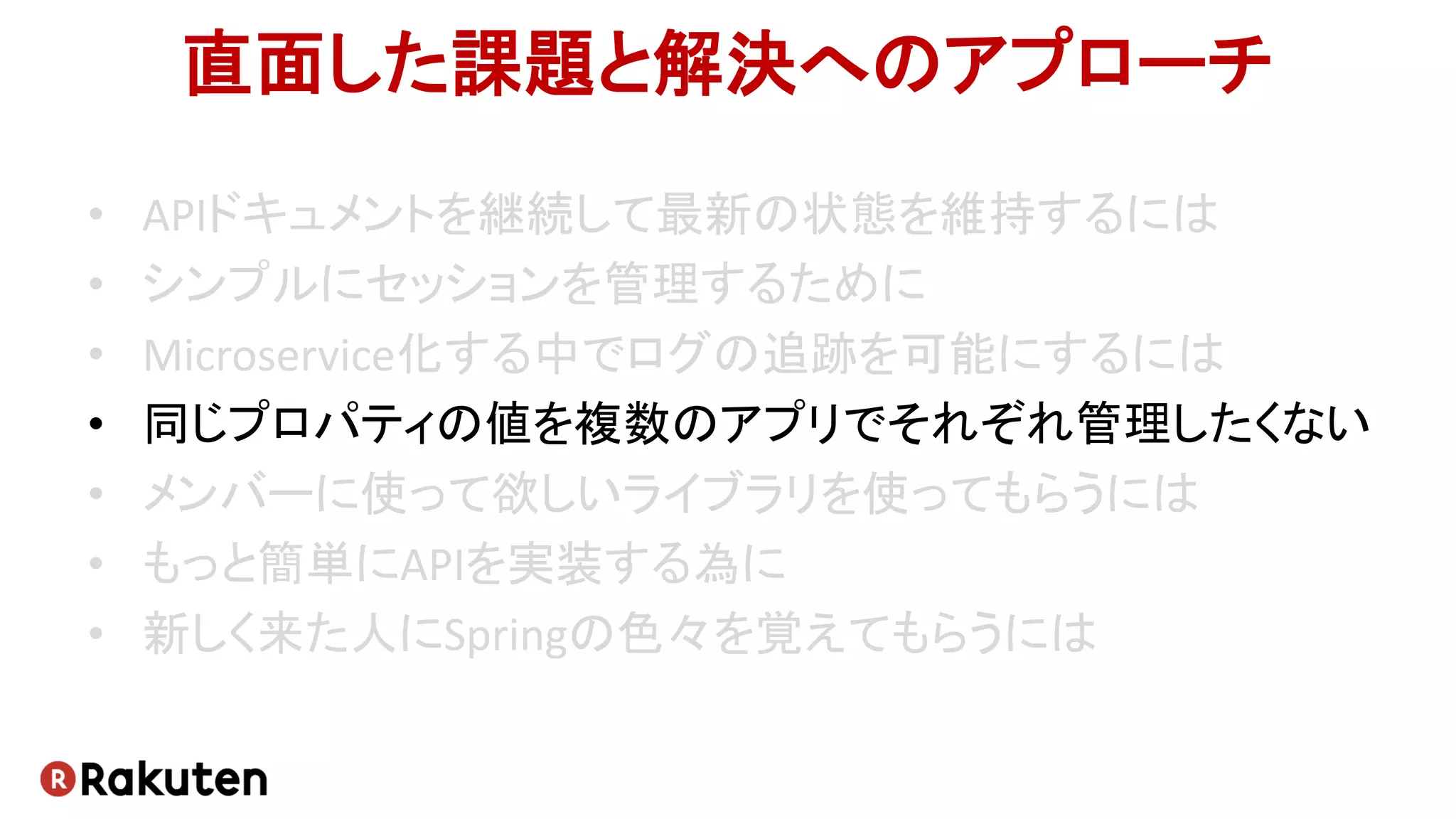 直面した課題と解決へのアプローチ
• APIドキュメントを継続して最新の状態を維持するには
• シンプルにセッションを管理するために
• Microservice化する中でログの追跡を可能にするには
• 同じプロパティの値を複数のアプリでそれぞれ管理したくない
• メンバーに使って欲しいライブラリを使ってもらうには
• もっと簡単にAPIを実装する為に
• 新しく来た人にSpringの色々を覚えてもらうには
 
