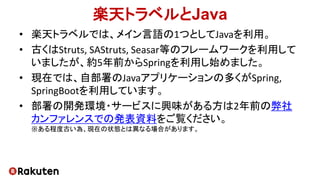 楽天トラベルとJava
• 楽天トラベルでは、メイン言語の1つとしてJavaを利用。
• 古くはStruts, SAStruts, Seasar等のフレームワークを利用して
いましたが、約5年前からSpringを利用し始めました。
• 現在では、自部署のJavaアプリケーションの多くがSpring,
SpringBootを利用しています。
• 部署の開発環境・サービスに興味がある方は2年前の弊社
カンファレンスでの発表資料をご覧ください。
※ある程度古い為、現在の状態とは異なる場合があります。
 