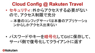 Cloud Config @ Rakuten Travel
• セキュリティ：外からアクセスする必要がない
ので、アクセス制限で充分
– 本番のコンフィグサーバは本番のアプリケーショ
ンからしかアクセス出来ない
• パスワードやキーを暗号化してGitに保存して、
サーバ側で復号化してクライアントに返す
 