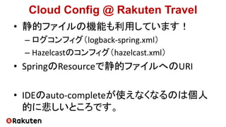 Cloud Config @ Rakuten Travel
• 静的ファイルの機能も利用しています！
– ログコンフィグ（logback-spring.xml）
– Hazelcastのコンフィグ（hazelcast.xml）
• SpringのResourceで静的ファイルへのURI
• IDEのauto-completeが使えなくなるのは個人
的に悲しいところです。
 
