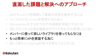 直面した課題と解決へのアプローチ
• APIドキュメントを継続して最新の状態を維持するには
• シンプルにセッションを管理するために
• Microservice化する中でログの追跡を可能にするには
• 同じプロパティの値を複数のアプリでそれぞれ管理したくない
• メンバーに使って欲しいライブラリを使ってもらうには
• もっと簡単にAPIを実装する為に
• 新しく来た人にSpringの色々を覚えてもらうには
 