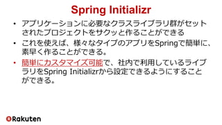 Spring Initializr
• アプリケーションに必要なクラスライブラリ群がセット
されたプロジェクトをサクッと作ることができる
• これを使えば、様々なタイプのアプリをSpringで簡単に、
素早く作ることができる。
• 簡単にカスタマイズ可能で、社内で利用しているライブ
ラリをSpring Initializrから設定できるようにすること
ができる。
 