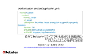 - name: Custom
content:
- name: Jasypt
id: jasypt
description: Provides Jasypt encryption support for property
sources
version: 1.6
groupId: com.github.ulisesbocchio
artifactId: jasypt-spring-boot-starter
Add a custom section(application.yml)
https://github.com/spring-io/initializr/blob/master/initializr-service/src/main/resources/application.yml
下記のファイル一度ご参照ください
自分で3rd partyのライブラリを追加できる(簡単に)
社内のプライベートなライブラリを足したりとかも
このymlもclooud-configで管理すると更新が楽
 