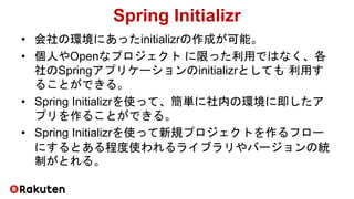 Spring Initializr
• 会社の環境にあったinitializrの作成が可能。
• 個人やOpenなプロジェクト に限った利用ではなく、各
社のSpringアプリケーションのinitializrとしても 利用す
ることができる。
• Spring Initializrを使って、簡単に社内の環境に即したア
プリを作ることができる。
• Spring Initializrを使って新規プロジェクトを作るフロー
にするとある程度使われるライブラリやバージョンの統
制がとれる。
 