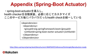 ・spring-boot-actuatorを導入し、
health checkerを自動実装、必要に応じてカスタマイズ
ここのサービス毎にバラバラだったhealth checkを統一している
Appendix (Spring-Boot Actuator)
http://docs.spring.io/spring-boot/docs/current-SNAPSHOT/reference/htmlsingle/#production-ready
<dependencies>
<dependency>
<groupId>org.springframework.boot</groupId>
<artifactId>spring-boot-starter-actuator</artifactId>
</dependency>
</dependencies>
 