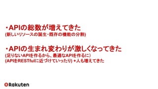 ・APIの総数が増えてきた
(新しいリソースの誕生・既存の機能の分割)
・APIの生まれ変わりが激しくなってきた
(足りないAPIを作るから、最適なAPIを作るに）
(APIをRESTfulに近づけていったり) +人も増えてきた
 