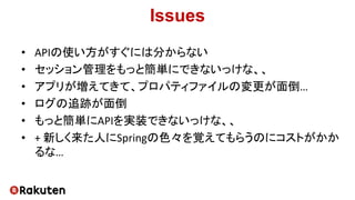 Issues
• APIの使い方がすぐには分からない
• セッション管理をもっと簡単にできないっけな、、
• アプリが増えてきて、プロパティファイルの変更が面倒…
• ログの追跡が面倒
• もっと簡単にAPIを実装できないっけな、、
• + 新しく来た人にSpringの色々を覚えてもらうのにコストがかか
るな…
 