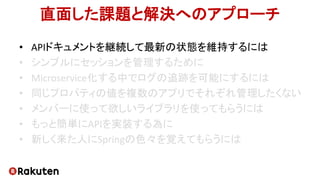 直面した課題と解決へのアプローチ
• APIドキュメントを継続して最新の状態を維持するには
• シンプルにセッションを管理するために
• Microservice化する中でログの追跡を可能にするには
• 同じプロパティの値を複数のアプリでそれぞれ管理したくない
• メンバーに使って欲しいライブラリを使ってもらうには
• もっと簡単にAPIを実装する為に
• 新しく来た人にSpringの色々を覚えてもらうには
 