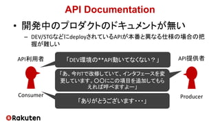 API Documentation
• 開発中のプロダクトのドキュメントが無い
– DEV/STGなどにdeployされているAPIが本番と異なる仕様の場合の把
握が難しい
「DEV環境の**API動いてなくない？」
「あ、今PJTで改修していて、インタフェースを変
更しています。○○にこの項目を追加してもら
えれば呼べますよー」
「ありがとうございます・・・」
Consumer
API利用者
Producer
API提供者
 