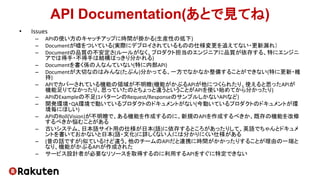 API Documentation(あとで見てね)
• Issues
– APIの使い方のキャッチアップに時間が掛かる(生産性の低下)
– Documentが嘘をついている(実際にデプロイされているものの仕様変更を追えてない・更新漏れ）
– Documentの品質の不安定さ(ルールがなく、プロダクト担当のエンジニアに品質が依存する、特にエンジニ
アでは得手・不得手は結構はっきり分かれる)
– Documentを書く係の人なんていない(特に内部API)
– Documentが大切なのはみんな(たぶん)分かってる、一方でなかなか整備することができない(特に更新・維
持)
– APIでカバーされている機能の領域が不明瞭(機能がかぶるAPIが他につくられたり、使えると思ったAPIが
機能足りてなかったり、思っていたのとちょっと違うということがAPIを使い始めてから分かったり)
– APIのExampleの不足(1パターンのRequest/ResponseのサンプルしかないAPIなど)
– 開発環境・QA環境で動いているプロダクトのドキュメントがない(今動いているプロダクトのドキュメントが環
境毎にほしい)
– APIのRoll(Vision)が不明瞭で、ある機能を作成するのに、新規のAPIを作成するべきか、既存の機能を改修
するべきか悩むことがある
– 古いシステム、日本語サイト用の仕様が日本(語)に依存するところがあったりして、英語でちゃんとドキュメ
ントを書いておかないと日本(語・文化)に詳しくない人には分かりにくい仕様がある
– (昔の話ですが)似ているけど違う、他のチームのAPIだと連携に時間がかかったりすることが理由の一端と
なり、機能がかぶるAPIが作成された
– サービス設計者が必要なリソースを取得するのに利用するAPIをすぐに特定できない
 