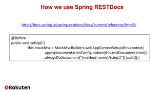 How we use Spring RESTDocs
@Before
public void setUp() {
this.mockMvc = MockMvcBuilders.webAppContextSetup(this.context)
.apply(documentationConfiguration(this.restDocumentation))
.alwaysDo(document("{method-name}/{step}/")).build();}
http://docs.spring.io/spring-restdocs/docs/current/reference/html5/
 