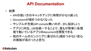 API Documentation
• 結果
– APIの使い方のキャッチアップに時間がかなり減った
– Documentが嘘をつかなくなった
– サンプルが充実(API console無いのが、少し悩ましい)
– アプリに内包、URIを統一することで、誰もが簡単に各環
境で動いているアプリのdocumentを閲覧できる
– 他のチームのエンジニアに喜ばれた(嘘をつかない安心
の価値が高かったと思う)
 