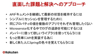 直面した課題と解決へのアプローチ
• APIドキュメントを継続して最新の状態を維持するには
• シンプルにセッションを管理するために
• 同じプロパティの値を複数のアプリでそれぞれ管理したくない
• Microservice化する中でログの追跡を可能にするには
• メンバーに使って欲しいライブラリを使ってもらうには
• もっと簡単にAPIを実装する為に
• 新しく来た人にSpringの色々を覚えてもらうには
 
