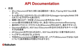 API Documentation
• 所感
– 正しいDocumentが当たり前にある最初の一歩としてSpring REST Docsは良
か った。
– もっと色々なことをやりたくなったら変えるかも(Swagger+Springfox/RAMLで作
られているプロダクトもあります)
– 実際に使えるデータを使ったDocumentを作れないかなー
– version差分を自動生成できないか。あるいはDocumentationのversioning
– 基本的にテストコードだけいじればDocument作れるので、進めやすかった
– Document作成より、REST DocsでDocument作るタスクの方がモチベートでき
そうな肌感覚
– API Documentを作りはじめるのに、REST Docsは少ない工数で始められた
– トップダウンのときどうしようかな
– 今回のDocumentationの範疇ではないが、1アプリのDocumentではないもの
について(依存関係は可視化すれば十分?)
 