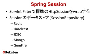 Spring Session
• Servlet Filterで標準のHttpSessionをwrapする
• Sessionのデータストア（SessionRepository)
– Redis
– Hazelcast
– JDBC
– Mongo
– GemFire
 