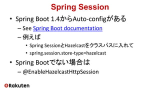 Spring Session
• Spring Boot 1.4からAuto-configがある
– See Spring Boot documentation
– 例えば
• Spring SessionとHazelcastをクラスパスに入れて
• spring.session.store-type=hazelcast
• Spring Bootでない場合は
– @EnableHazelcastHttpSession
 
