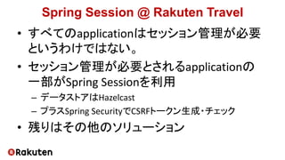 Spring Session @ Rakuten Travel
• すべてのapplicationはセッション管理が必要
というわけではない。
• セッション管理が必要とされるapplicationの
一部がSpring Sessionを利用
– データストアはHazelcast
– プラスSpring SecurityでCSRFトークン生成・チェック
• 残りはその他のソリューション
 