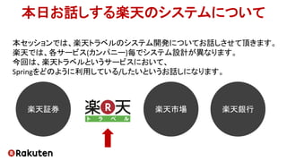 本セッションでは、楽天トラベルのシステム開発についてお話しさせて頂きます。
楽天では、各サービス(カンパニー)毎でシステム設計が異なります。
今回は、楽天トラベルというサービスにおいて、
Springをどのように利用している/したいというお話しになります。
本日お話しする楽天のシステムについて
楽天市場 楽天銀行楽天証券
 