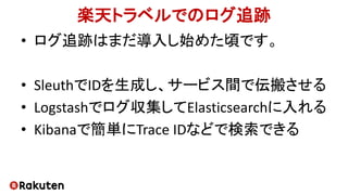 楽天トラベルでのログ追跡
• ログ追跡はまだ導入し始めた頃です。
• SleuthでIDを生成し、サービス間で伝搬させる
• Logstashでログ収集してElasticsearchに入れる
• Kibanaで簡単にTrace IDなどで検索できる
 