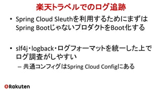 楽天トラベルでのログ追跡
• Spring Cloud Sleuthを利用するためにまずは
Spring BootじゃないプロダクトをBoot化する
• slf4j・logback・ログフォーマットを統一した上で
ログ調査がしやすい
– 共通コンフィグはSpring Cloud Configにある
 