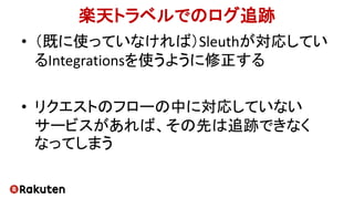 楽天トラベルでのログ追跡
• （既に使っていなければ）Sleuthが対応してい
るIntegrationsを使うように修正する
• リクエストのフローの中に対応していない
サービスがあれば、その先は追跡できなく
なってしまう
 