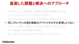 直面した課題と解決へのアプローチ
• APIドキュメントを継続して最新の状態を維持するには
• シンプルにセッションを管理するために
• Microservice化する中でログの追跡を可能にするには
• 同じプロパティの値を複数のアプリでそれぞれ管理したくない
• メンバーに使って欲しいライブラリを使ってもらうには
• もっと簡単にAPIを実装する為に
• 新しく来た人にSpringの色々を覚えてもらうには
 