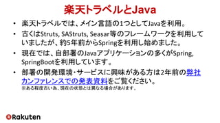 楽天トラベルとJava
• 楽天トラベルでは、メイン言語の1つとしてJavaを利用。
• 古くはStruts, SAStruts, Seasar等のフレームワークを利用して
いましたが、約5年前からSpringを利用し始めました。
• 現在では...