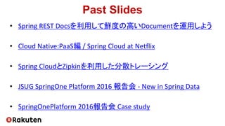 Past Slides
• Spring REST Docsを利用して鮮度の高いDocumentを運用しよう
• Cloud Native:PaaS編 / Spring Cloud at Netflix
• Spring CloudとZipkinを利用した分散トレーシング
• JSUG SpringOne Platform 2016 報告会 - New in Spring Data
• SpringOnePlatform 2016報告会 Case study
 