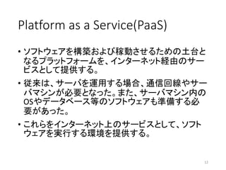 Platform as a Service(PaaS)
• ソフトウェアを構築および稼動させるための土台と
なるプラットフォームを、インターネット経由のサー
ビスとして提供する。
• 従来は、サーバを運用する場合、通信回線やサー
バマシンが必要となった。また、サーバマシン内の
OSやデータベース等のソフトウェアも準備する必
要があった。
• これらをインターネット上のサービスとして、ソフト
ウェアを実行する環境を提供する。
12
 