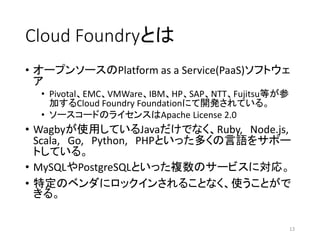 Cloud Foundryとは
• オープンソースのPlatform as a Service(PaaS)ソフトウェ
ア
• Pivotal、EMC、VMWare、IBM、HP、SAP、NTT、Fujitsu等が参
加するCloud Foundry Foundationにて開発されている。
• ソースコードのライセンスはApache License 2.0
• Wagbyが使用しているJavaだけでなく、Ruby, Node.js,
Scala, Go, Python, PHPといった多くの言語をサポー
トしている。
• MySQLやPostgreSQLといった複数のサービスに対応。
• 特定のベンダにロックインされることなく、使うことがで
きる。
13
 