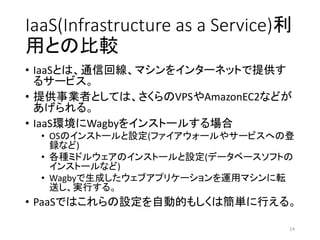 IaaS(Infrastructure as a Service)利
用との比較
• IaaSとは、通信回線、マシンをインターネットで提供す
るサービス。
• 提供事業者としては、さくらのVPSやAmazonEC2などが
あげられる。
• IaaS環境にWagbyをインストールする場合
• OSのインストールと設定(ファイアウォールやサービスへの登
録など)
• 各種ミドルウェアのインストールと設定(データベースソフトの
インストールなど)
• Wagbyで生成したウェブアプリケーションを運用マシンに転
送し、実行する。
• PaaSではこれらの設定を自動的もしくは簡単に行える。
14
 